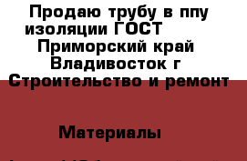 Продаю трубу в ппу изоляции ГОСТ 30732 - Приморский край, Владивосток г. Строительство и ремонт » Материалы   